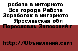 работа в интернете - Все города Работа » Заработок в интернете   . Ярославская обл.,Переславль-Залесский г.